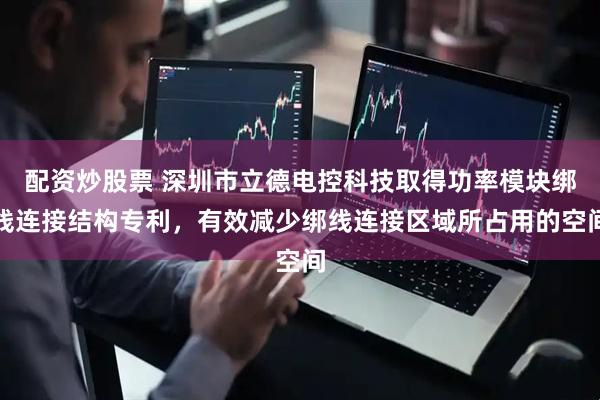 配资炒股票 深圳市立德电控科技取得功率模块绑线连接结构专利，有效减少绑线连接区域所占用的空间