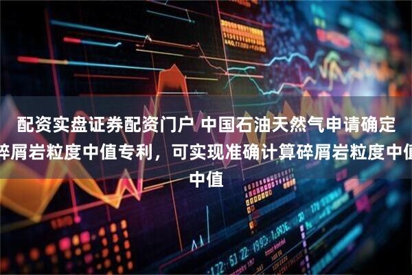 配资实盘证券配资门户 中国石油天然气申请确定碎屑岩粒度中值专利，可实现准确计算碎屑岩粒度中值