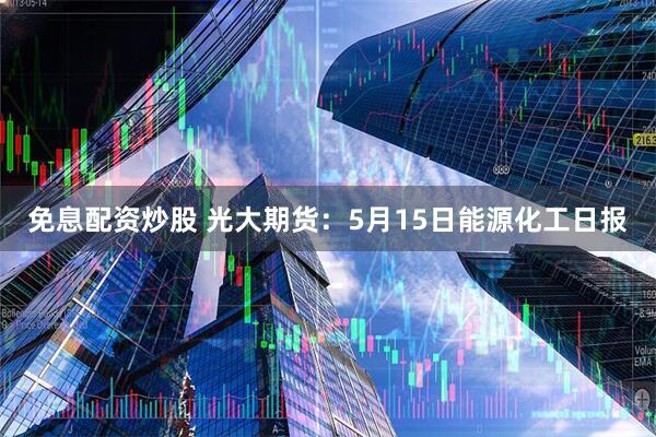 免息配资炒股 光大期货：5月15日能源化工日报