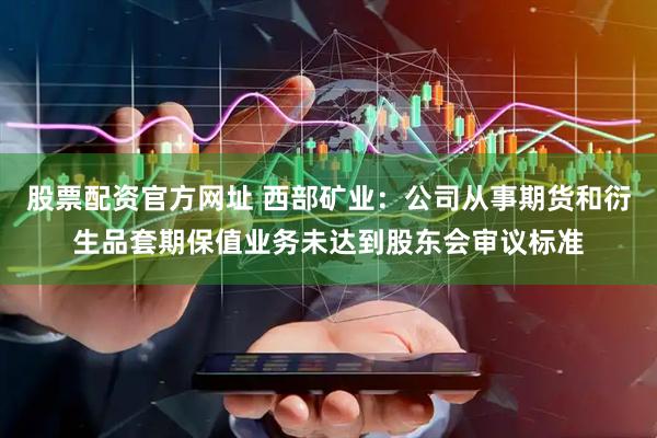 股票配资官方网址 西部矿业：公司从事期货和衍生品套期保值业务未达到股东会审议标准