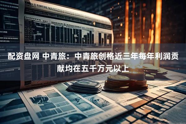 配资盘网 中青旅：中青旅创格近三年每年利润贡献均在五千万元以上