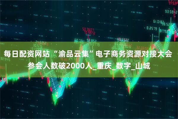 每日配资网站 “渝品云集”电子商务资源对接大会 参会人数破2000人_重庆_数字_山城