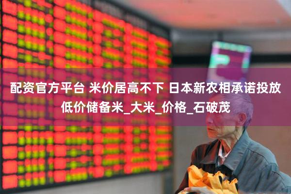 配资官方平台 米价居高不下 日本新农相承诺投放低价储备米_大米_价格_石破茂
