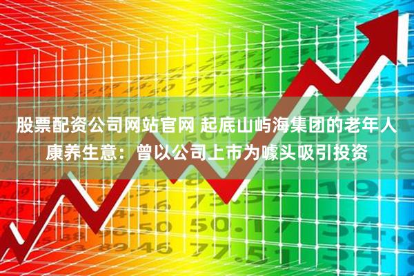 股票配资公司网站官网 起底山屿海集团的老年人康养生意：曾以公司上市为噱头吸引投资