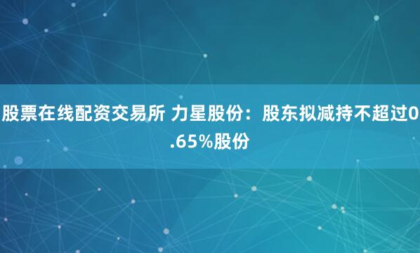 股票在线配资交易所 力星股份：股东拟减持不超过0.65%股份