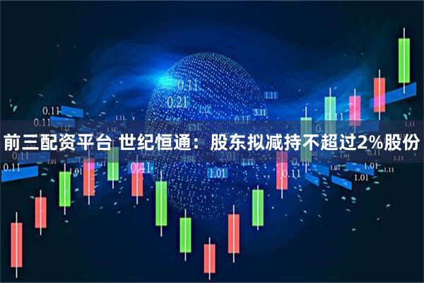 前三配资平台 世纪恒通：股东拟减持不超过2%股份