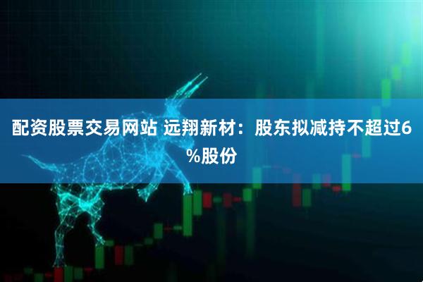 配资股票交易网站 远翔新材：股东拟减持不超过6%股份