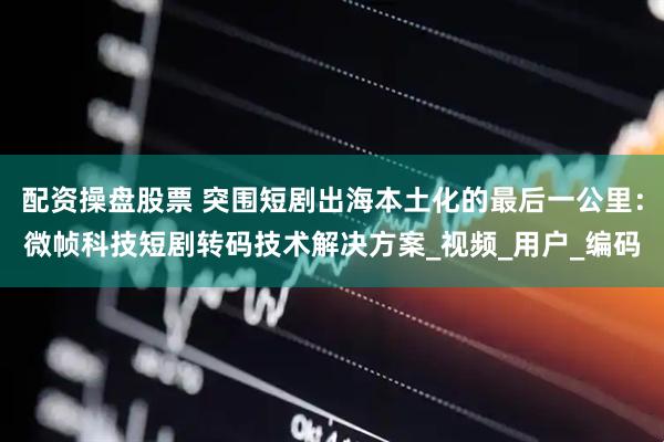 配资操盘股票 突围短剧出海本土化的最后一公里：微帧科技短剧转码技术解决方案_视频_用户_编码