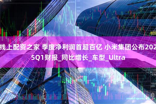 线上配资之家 季度净利润首超百亿 小米集团公布2025Q1财报_同比增长_车型_Ultra
