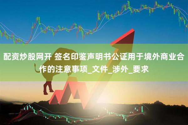 配资炒股网开 签名印鉴声明书公证用于境外商业合作的注意事项_文件_涉外_要求