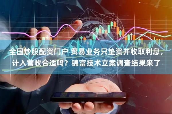 全国炒股配资门户 贸易业务只垫资并收取利息，计入营收合适吗？锦富技术立案调查结果来了