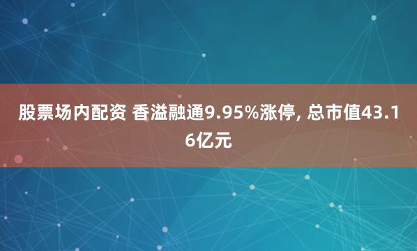 股票场内配资 香溢融通9.95%涨停, 总市值43.16亿元