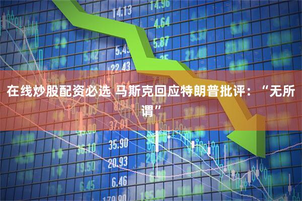 在线炒股配资必选 马斯克回应特朗普批评：“无所谓”