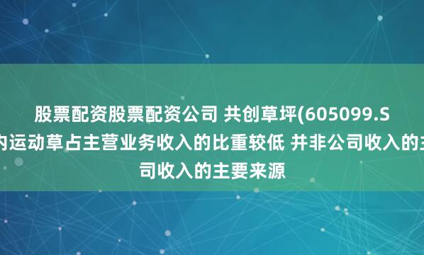 股票配资股票配资公司 共创草坪(605099.SH)：国内运动草占主营业务收入的比重较低 并非公司收入的主要来源