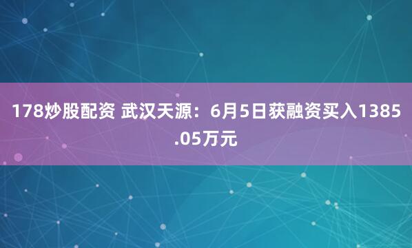 178炒股配资 武汉天源：6月5日获融资买入1385.05万元