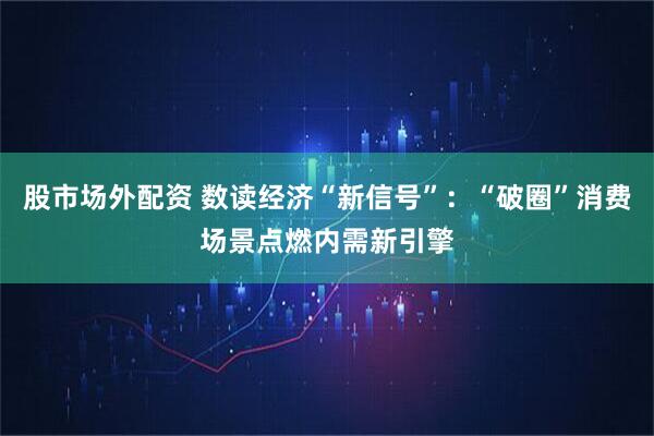股市场外配资 数读经济“新信号”：“破圈”消费场景点燃内需新引擎