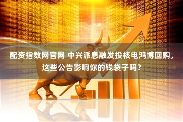 配资指数网官网 中兴派息融发投核电鸿博回购，这些公告影响你的钱袋子吗？