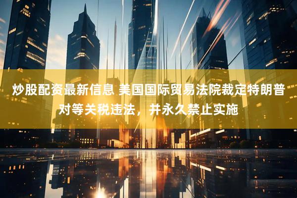 炒股配资最新信息 美国国际贸易法院裁定特朗普对等关税违法，并永久禁止实施