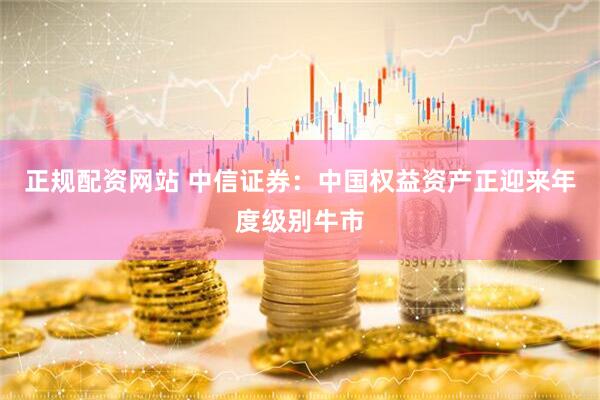 正规配资网站 中信证券：中国权益资产正迎来年度级别牛市