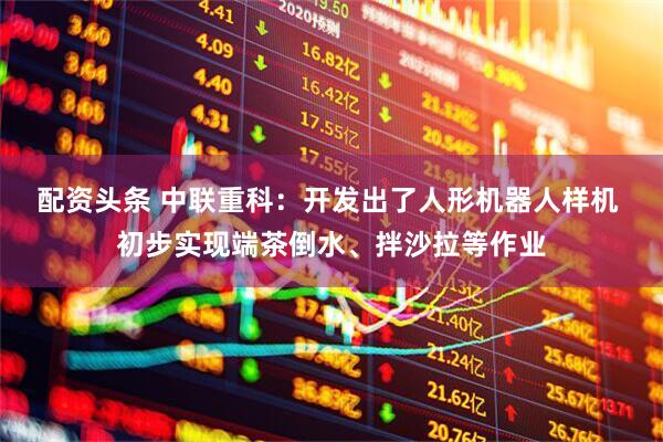 配资头条 中联重科：开发出了人形机器人样机 初步实现端茶倒水、拌沙拉等作业