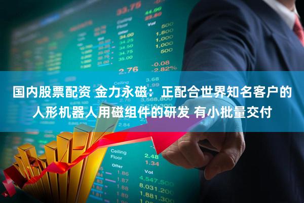 国内股票配资 金力永磁：正配合世界知名客户的人形机器人用磁组件的研发 有小批量交付