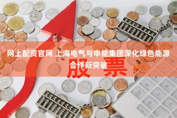 网上配资官网 上海电气与申能集团深化绿色能源合作新突破