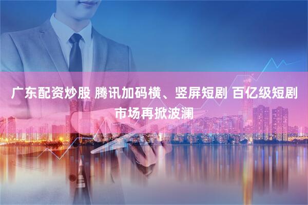 广东配资炒股 腾讯加码横、竖屏短剧 百亿级短剧市场再掀波澜