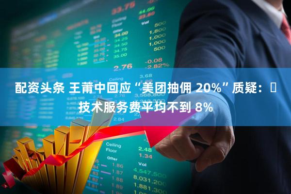 配资头条 王莆中回应“美团抽佣 20%”质疑：	技术服务费平均不到 8%