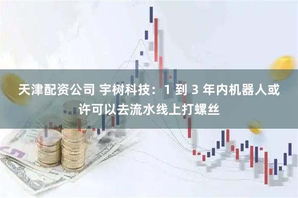 天津配资公司 宇树科技：1 到 3 年内机器人或许可以去流水线上打螺丝