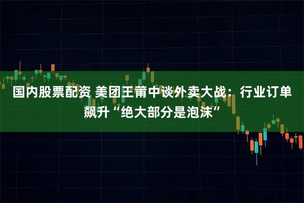 国内股票配资 美团王莆中谈外卖大战：行业订单飙升“绝大部分是泡沫”