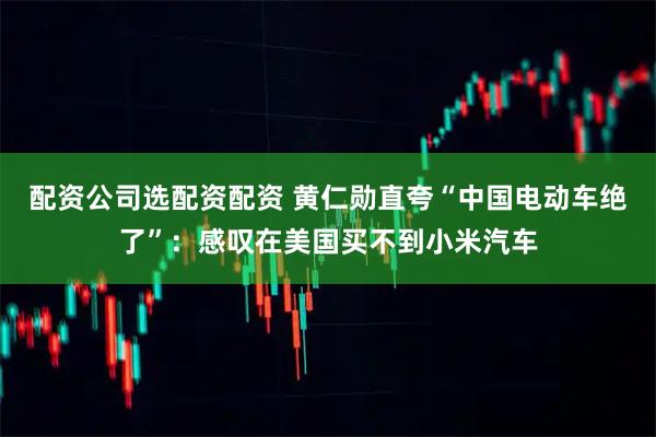配资公司选配资配资 黄仁勋直夸“中国电动车绝了”：感叹在美国买不到小米汽车