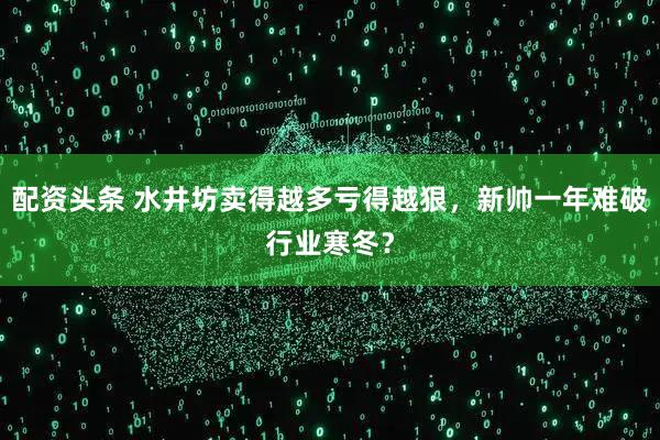 配资头条 水井坊卖得越多亏得越狠，新帅一年难破行业寒冬？