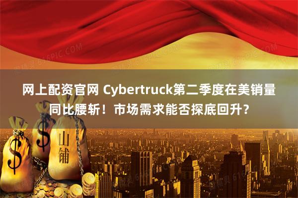 网上配资官网 Cybertruck第二季度在美销量同比腰斩！市场需求能否探底回升？