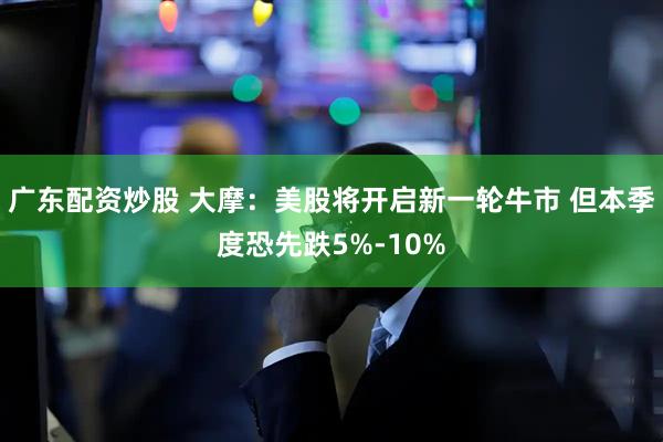 广东配资炒股 大摩：美股将开启新一轮牛市 但本季度恐先跌5%-10%