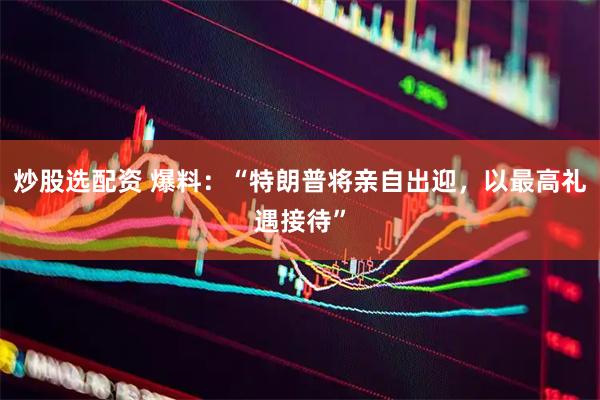 炒股选配资 爆料：“特朗普将亲自出迎，以最高礼遇接待”