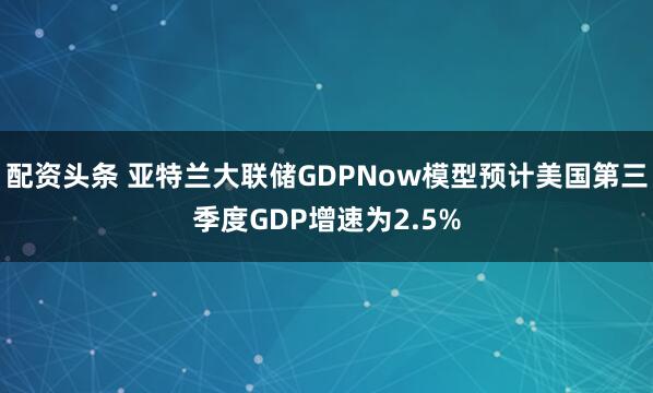 配资头条 亚特兰大联储GDPNow模型预计美国第三季度GDP增速为2.5%