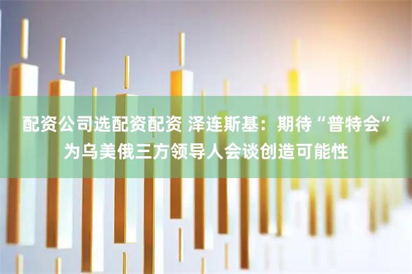 配资公司选配资配资 泽连斯基：期待“普特会”为乌美俄三方领导人会谈创造可能性