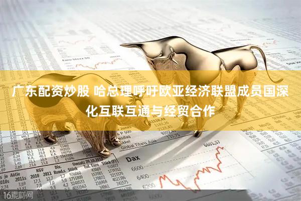 广东配资炒股 哈总理呼吁欧亚经济联盟成员国深化互联互通与经贸合作