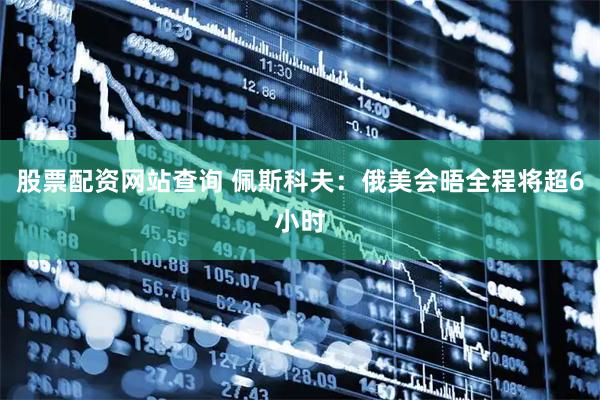 股票配资网站查询 佩斯科夫：俄美会晤全程将超6小时