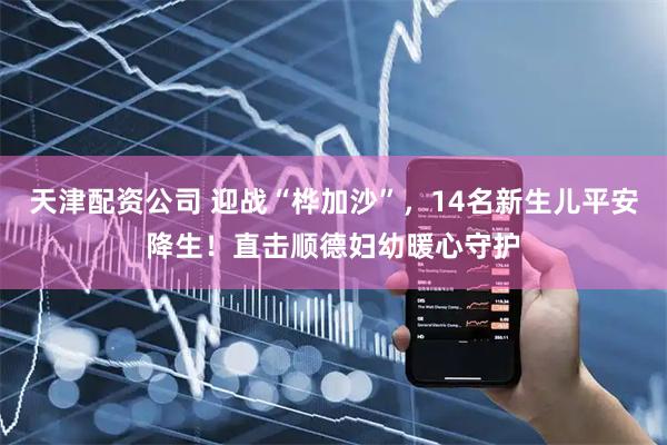 天津配资公司 迎战“桦加沙”，14名新生儿平安降生！直击顺德妇幼暖心守护