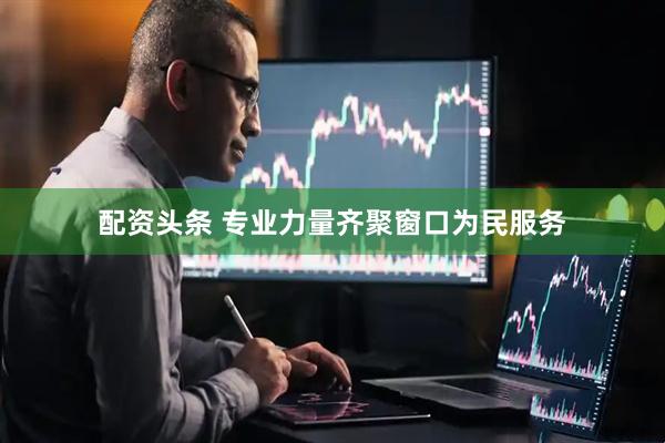 配资头条 专业力量齐聚窗口为民服务