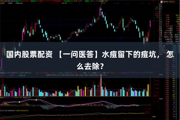 国内股票配资 【一问医答】水痘留下的痘坑， 怎么去除？