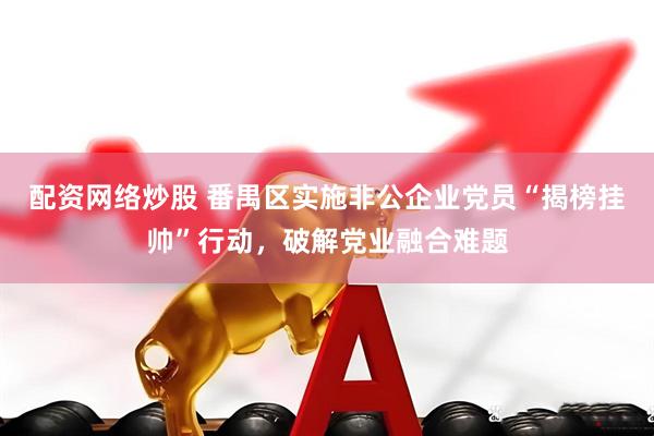 配资网络炒股 番禺区实施非公企业党员“揭榜挂帅”行动，破解党业融合难题