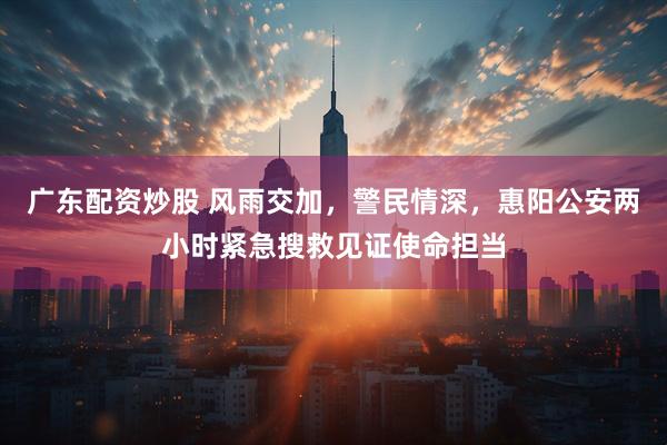 广东配资炒股 风雨交加，警民情深，惠阳公安两小时紧急搜救见证使命担当