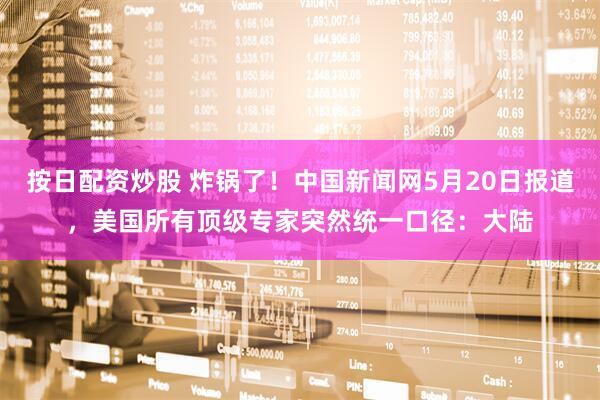 按日配资炒股 炸锅了！中国新闻网5月20日报道，美国所有顶级专家突然统一口径：大陆