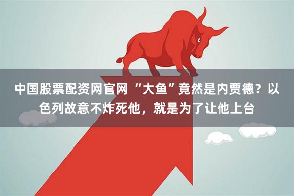 中国股票配资网官网 “大鱼”竟然是内贾德？以色列故意不炸死他，就是为了让他上台