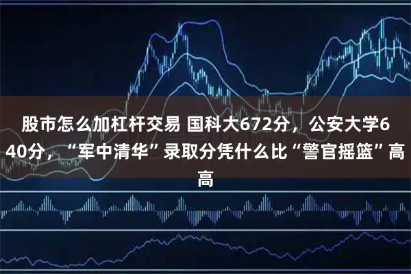 股市怎么加杠杆交易 国科大672分，公安大学640分，“军中清华”录取分凭什么比“警官摇篮”高