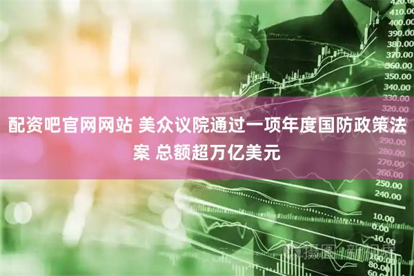 配资吧官网网站 美众议院通过一项年度国防政策法案 总额超万亿美元