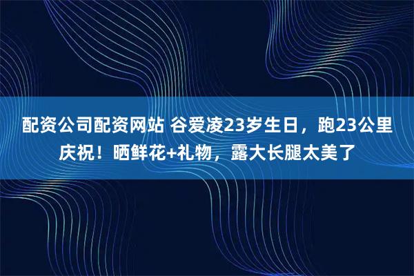 配资公司配资网站 谷爱凌23岁生日,跑23公里庆祝!晒鲜花+礼物,露大长腿太美了
