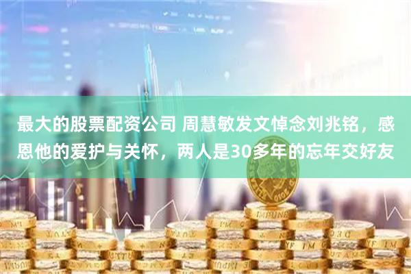 最大的股票配资公司 周慧敏发文悼念刘兆铭，感恩他的爱护与关怀，两人是30多年的忘年交好友
